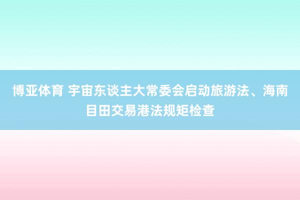 博亚体育 宇宙东谈主大常委会启动旅游法、海南目田交易港法规矩检查