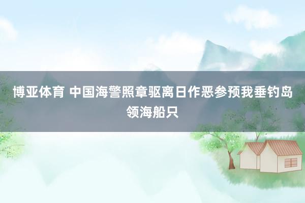 博亚体育 中国海警照章驱离日作恶参预我垂钓岛领海船只
