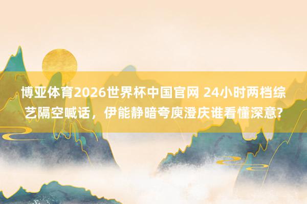 博亚体育2026世界杯中国官网 24小时两档综艺隔空喊话，伊能静暗夸庾澄庆谁看懂深意?