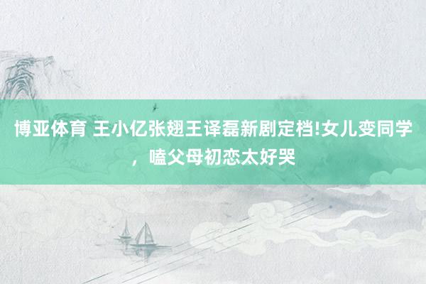 博亚体育 王小亿张翅王译磊新剧定档!女儿变同学，嗑父母初恋太好哭