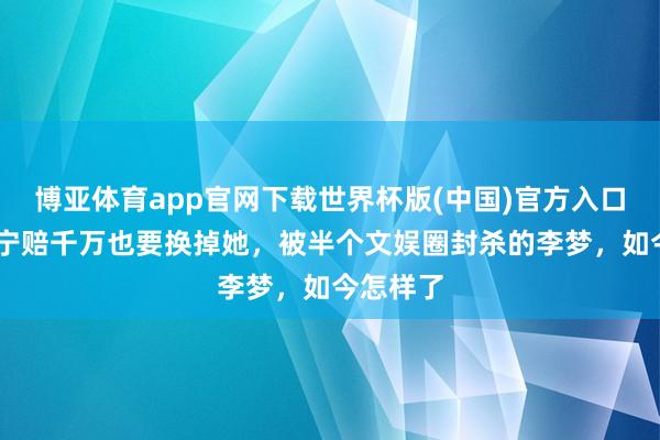 博亚体育app官网下载世界杯版(中国)官方入口 张嘉译宁赔千万也要换掉她，被半个文娱圈封杀的李梦，如今怎样了