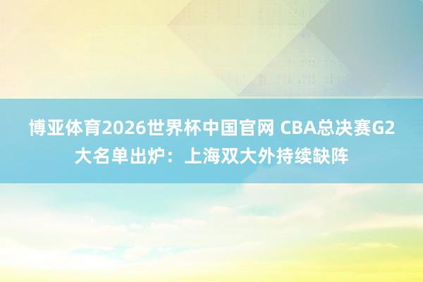 博亚体育2026世界杯中国官网 CBA总决赛G2大名单出炉：上海双大外持续缺阵