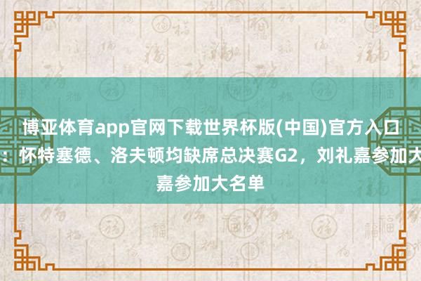 博亚体育app官网下载世界杯版(中国)官方入口 官方：怀特塞德、洛夫顿均缺席总决赛G2，刘礼嘉参加大名单