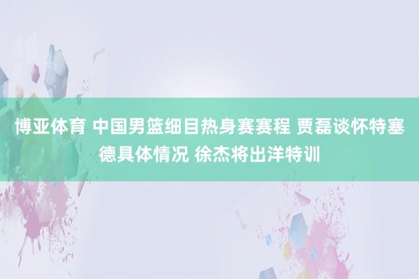 博亚体育 中国男篮细目热身赛赛程 贾磊谈怀特塞德具体情况 徐杰将出洋特训