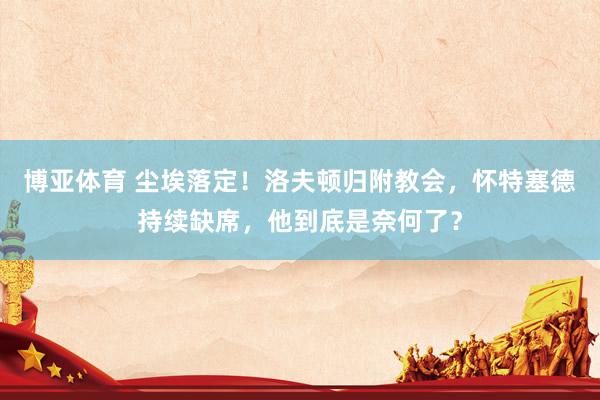 博亚体育 尘埃落定！洛夫顿归附教会，怀特塞德持续缺席，他到底是奈何了？