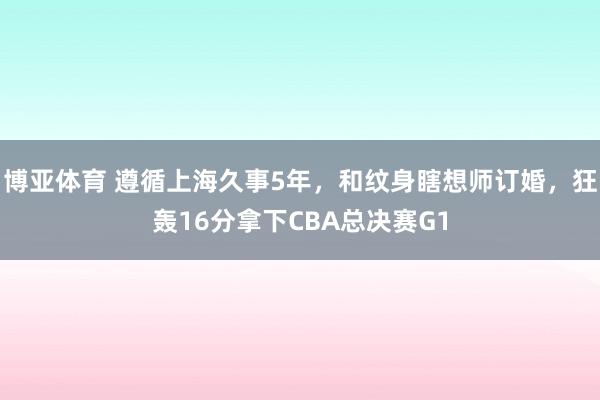 博亚体育 遵循上海久事5年，和纹身瞎想师订婚，狂轰16分拿下CBA总决赛G1
