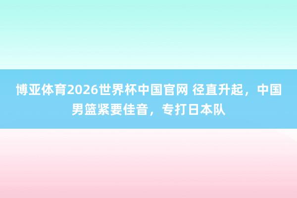 博亚体育2026世界杯中国官网 径直升起，中国男篮紧要佳音，专打日本队