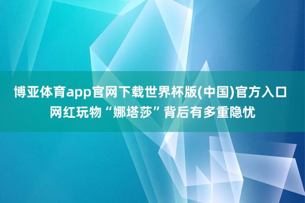 博亚体育app官网下载世界杯版(中国)官方入口 网红玩物“娜塔莎”背后有多重隐忧