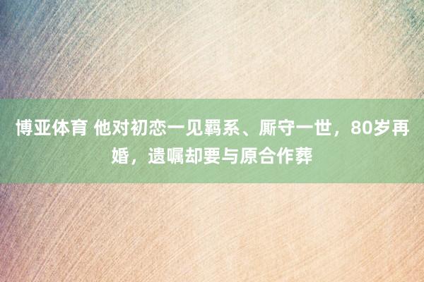 博亚体育 他对初恋一见羁系、厮守一世，80岁再婚，遗嘱却要与原合作葬