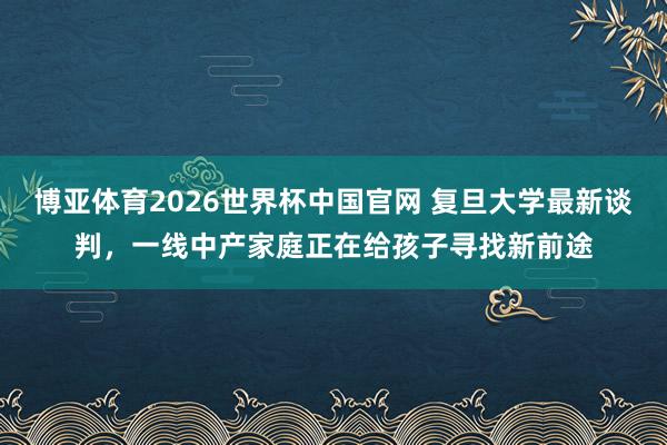 博亚体育2026世界杯中国官网 复旦大学最新谈判，一线中产家庭正在给孩子寻找新前途