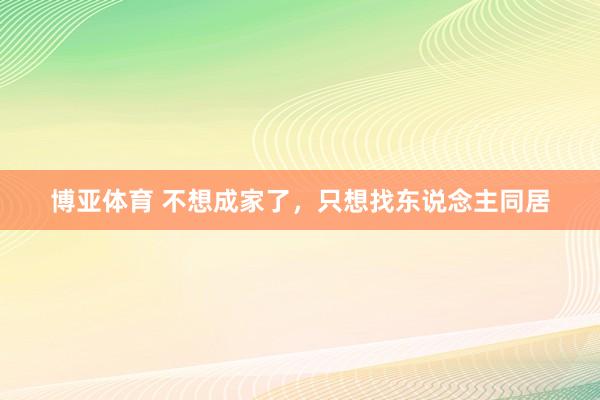 博亚体育 不想成家了，只想找东说念主同居