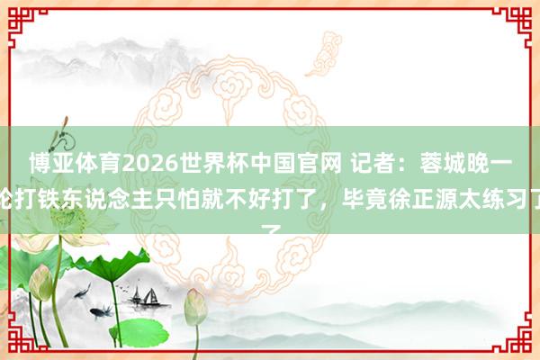 博亚体育2026世界杯中国官网 记者：蓉城晚一轮打铁东说念主只怕就不好打了，毕竟徐正源太练习了