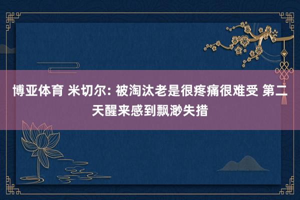 博亚体育 米切尔: 被淘汰老是很疼痛很难受 第二天醒来感到飘渺失措