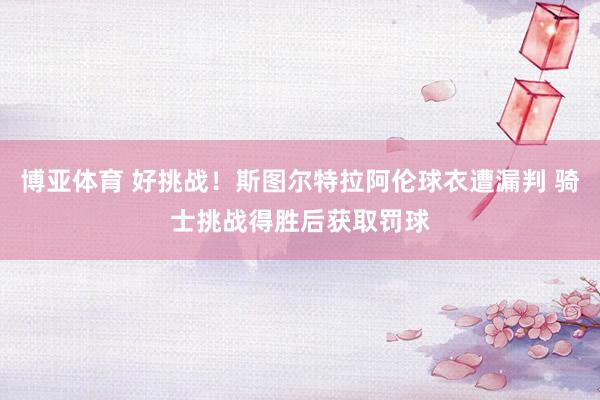 博亚体育 好挑战！斯图尔特拉阿伦球衣遭漏判 骑士挑战得胜后获取罚球