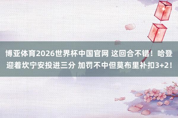 博亚体育2026世界杯中国官网 这回合不错！哈登迎着坎宁安投进三分 加罚不中但莫布里补扣3+2！