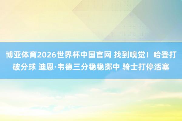 博亚体育2026世界杯中国官网 找到嗅觉！哈登打破分球 迪恩·韦德三分稳稳掷中 骑士打停活塞