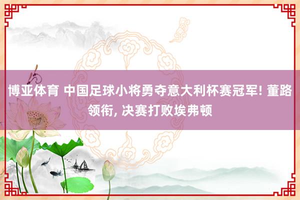 博亚体育 中国足球小将勇夺意大利杯赛冠军! 董路领衔， 决赛打败埃弗顿
