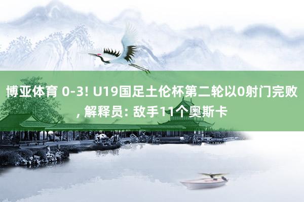 博亚体育 0-3! U19国足土伦杯第二轮以0射门完败， 解释员: 敌手11个奥斯卡
