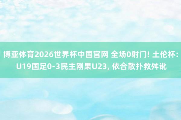 博亚体育2026世界杯中国官网 全场0射门! 土伦杯: U19国足0-3民主刚果U23， 依合散扑救舛讹
