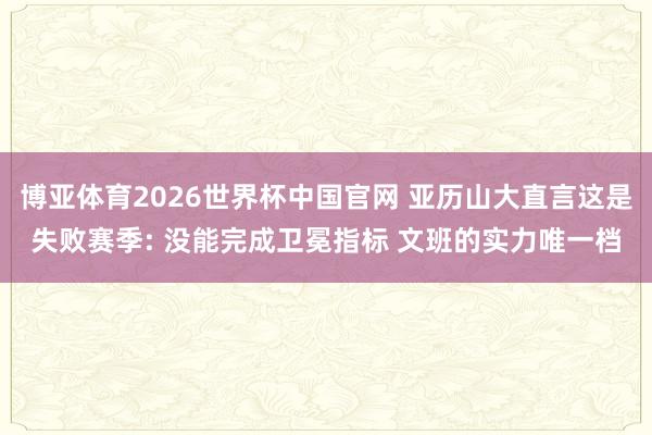 博亚体育2026世界杯中国官网 亚历山大直言这是失败赛季: 没能完成卫冕指标 文班的实力唯一档