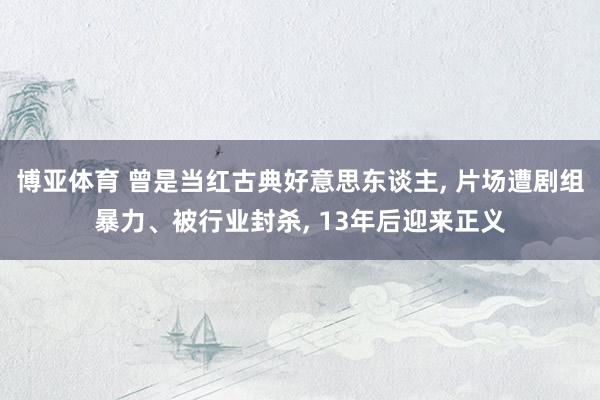 博亚体育 曾是当红古典好意思东谈主， 片场遭剧组暴力、被行业封杀， 13年后迎来正义