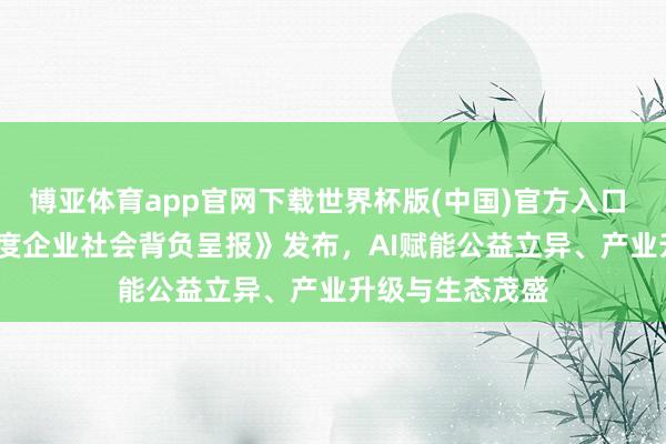 博亚体育app官网下载世界杯版(中国)官方入口 《快手2025年度企业社会背负呈报》发布，AI赋能公益立异、产业升级与生态茂盛