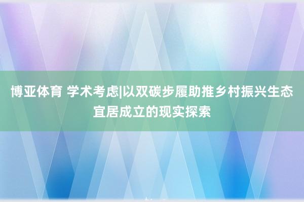 博亚体育 学术考虑|以双碳步履助推乡村振兴生态宜居成立的现实探索