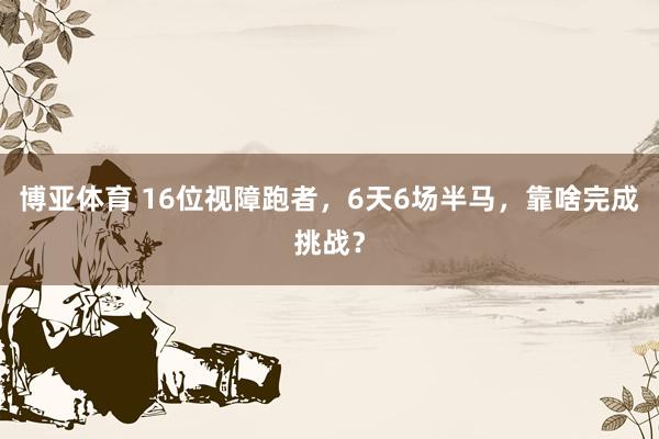 博亚体育 16位视障跑者，6天6场半马，靠啥完成挑战？