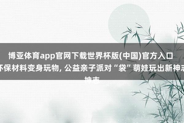 博亚体育app官网下载世界杯版(中国)官方入口 环保材料变身玩物， 公益亲子派对“袋”萌娃玩出新神志