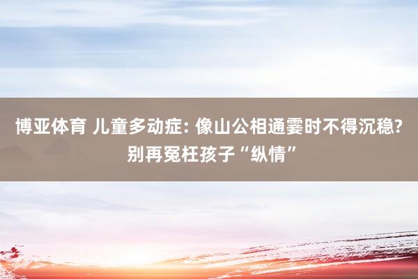 博亚体育 儿童多动症: 像山公相通霎时不得沉稳? 别再冤枉孩子“纵情”