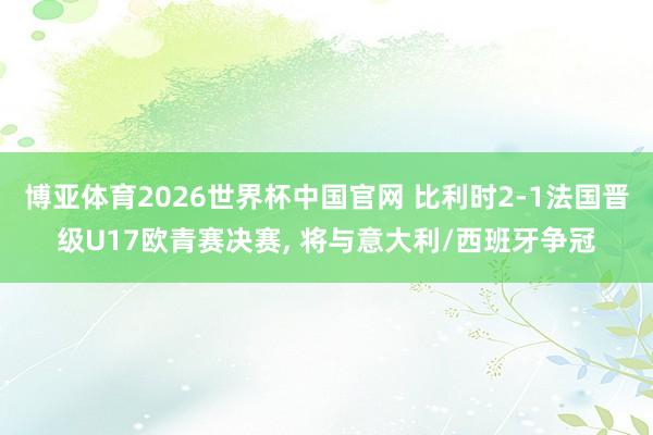 博亚体育2026世界杯中国官网 比利时2-1法国晋级U17欧
