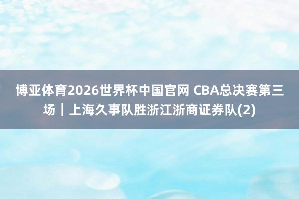 博亚体育2026世界杯中国官网 CBA总决赛第三场｜上海久事队胜浙江浙商证券队(2)
