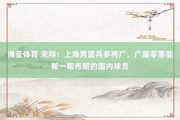 博亚体育 宋翔：上海男篮兵多将广，广厦零落能帮一帮布朗的国内球员