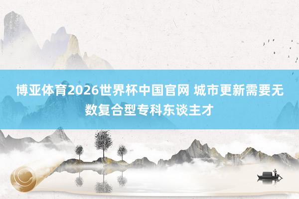 博亚体育2026世界杯中国官网 城市更新需要无数复合型专科东谈主才