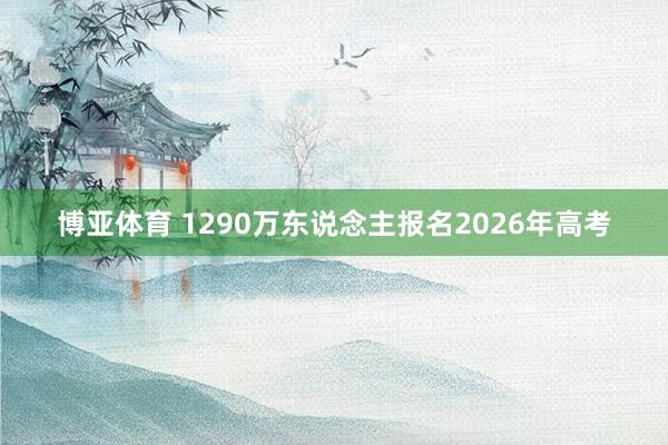 博亚体育 1290万东说念主报名2026年高考