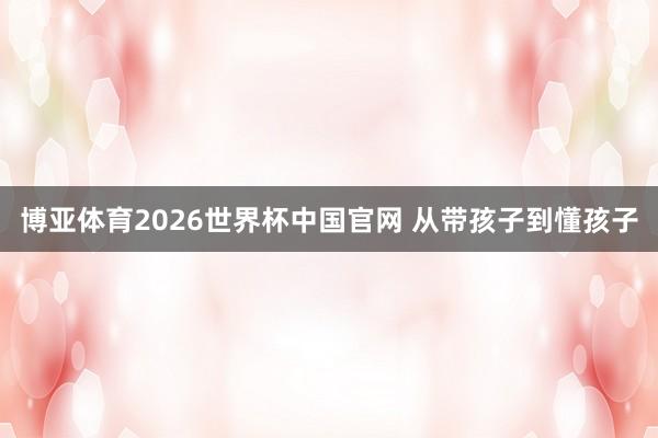 博亚体育2026世界杯中国官网 从带孩子到懂孩子