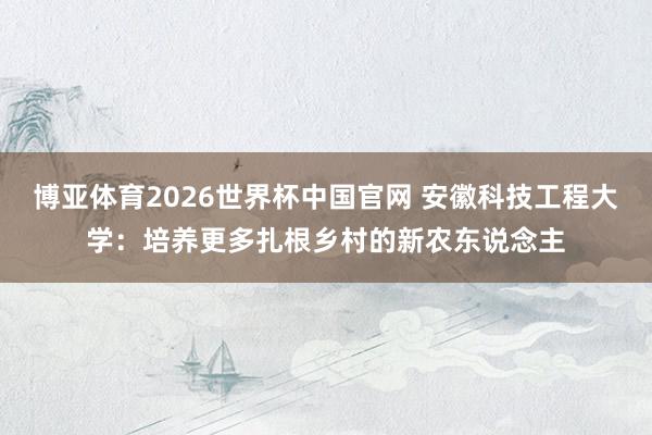 博亚体育2026世界杯中国官网 安徽科技工程大学：培养更多扎根乡村的新农东说念主
