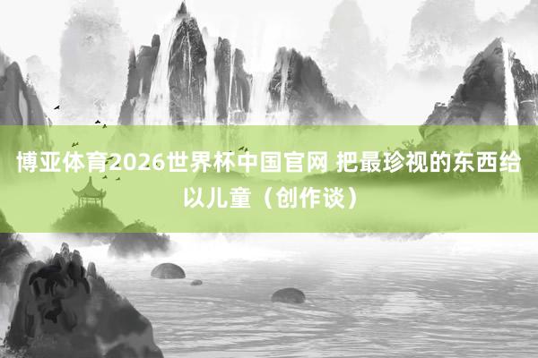 博亚体育2026世界杯中国官网 把最珍视的东西给以儿童（创作谈）