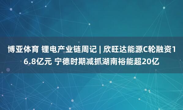 博亚体育 锂电产业链周记 | 欣旺达能源C轮融资16.8亿元 宁德时期减抓湖南裕能超20亿