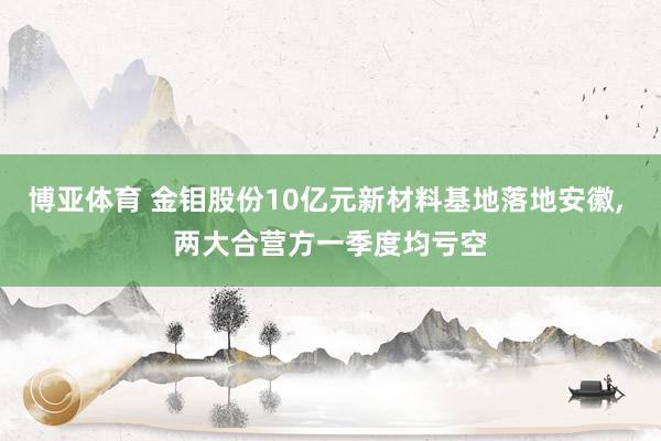 博亚体育 金钼股份10亿元新材料基地落地安徽， 两大合营方一季度均亏空