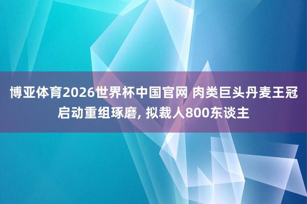 博亚体育2026世界杯中国官网 肉类巨头丹麦王冠启动重组琢磨， 拟裁人800东谈主