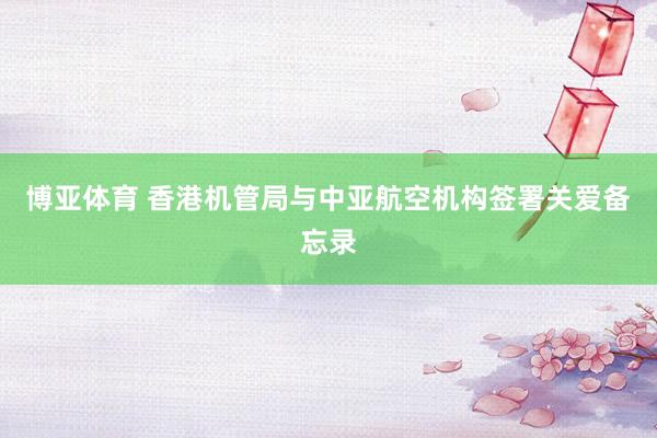 博亚体育 香港机管局与中亚航空机构签署关爱备忘录