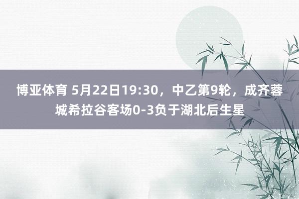 博亚体育 5月22日19:30，中乙第9轮，成齐蓉城希拉谷客场0-3负于湖北后生星