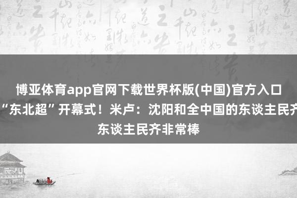 博亚体育app官网下载世界杯版(中国)官方入口 将出席“东北超”开幕式！米卢：沈阳和全中国的东谈主民齐非常棒