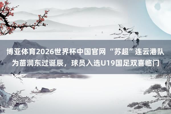 博亚体育2026世界杯中国官网 “苏超”连云港队为苗润东过诞辰，球员入选U19国足双喜临门