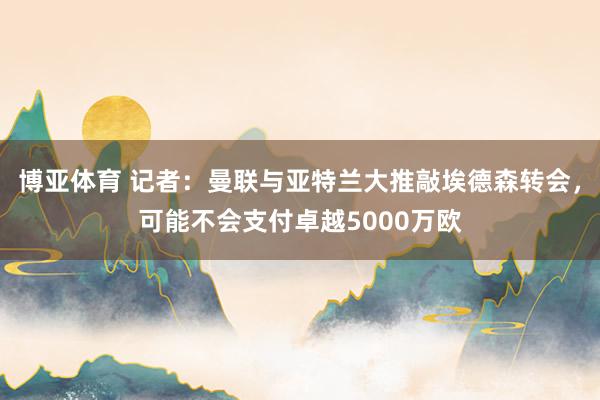 博亚体育 记者：曼联与亚特兰大推敲埃德森转会，可能不会支付卓越5000万欧