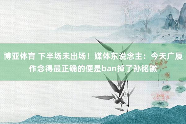 博亚体育 下半场未出场！媒体东说念主：今天广厦作念得最正确的便是ban掉了孙铭徽