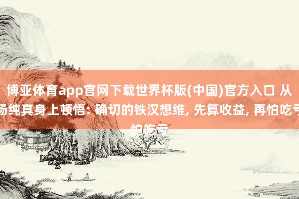 博亚体育app官网下载世界杯版(中国)官方入口 从杨纯真身上顿悟: 确切的铁汉想维， 先算收益， 再怕吃亏