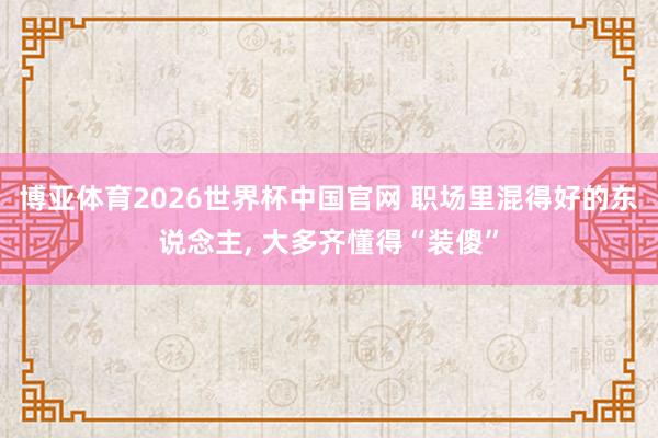 博亚体育2026世界杯中国官网 职场里混得好的东说念主， 大多齐懂得“装傻”