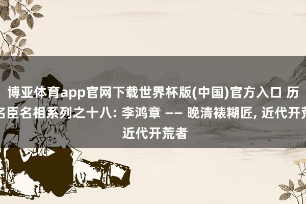 博亚体育app官网下载世界杯版(中国)官方入口 历代名臣名相系列之十八: 李鸿章 —— 晚清裱糊匠， 近代开荒者